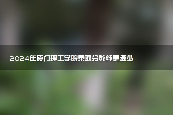 2024年厦门理工学院录取分数线是多少 各省最低分数线及位次