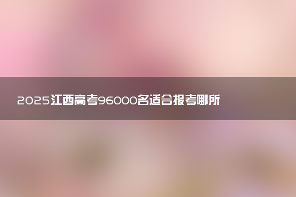 2025江西高考96000名适合报考哪所好大学 什么院校值得选