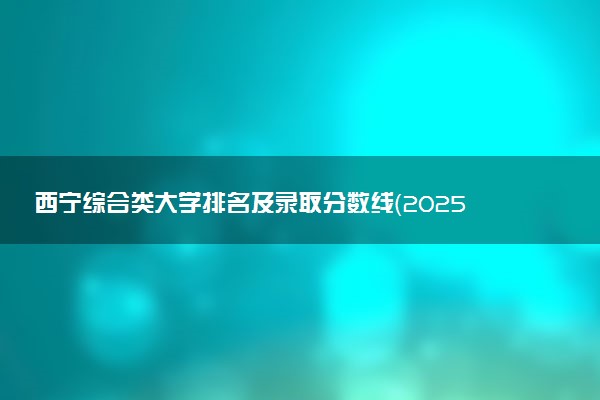 西宁综合类大学排名及录取分数线（2025年参考）