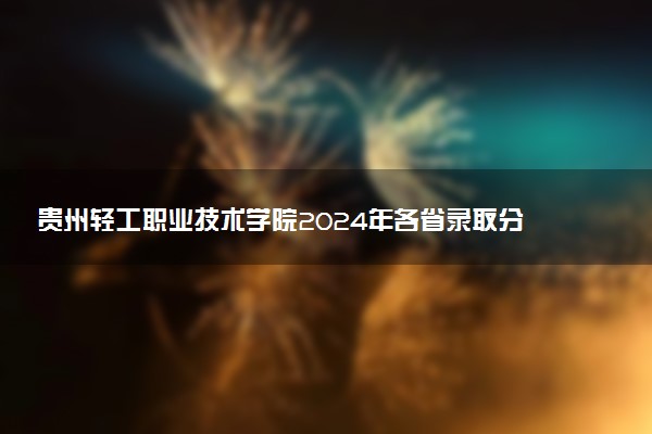 贵州轻工职业技术学院2024年各省录取分数线 多少分能考上