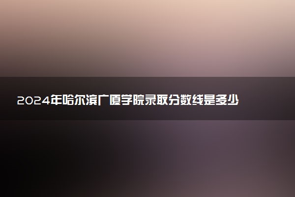 2024年哈尔滨广厦学院录取分数线是多少 各省最低分数线及位次