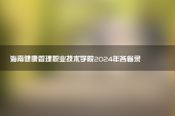 海南健康管理职业技术学院2024年各省录取分数线 多少分能考上