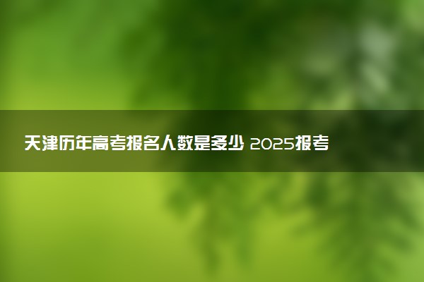 天津历年高考报名人数是多少 2025报考人数预计