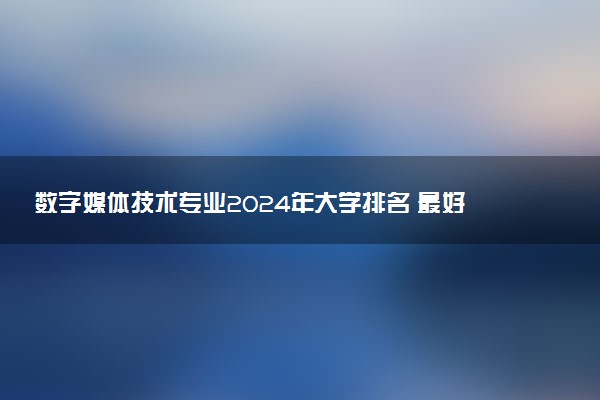 数字媒体技术专业2024年大学排名 最好的大学排行榜