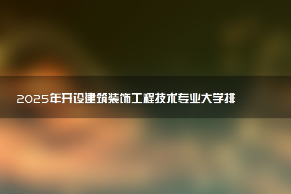 2025年开设建筑装饰工程技术专业大学排名及评级 高校排行榜