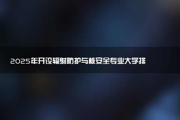 2025年开设辐射防护与核安全专业大学排名及评级 高校排行榜