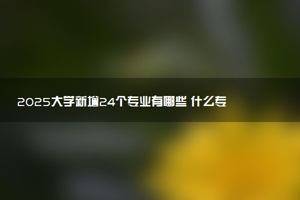 2025大学新增24个专业有哪些 什么专业好