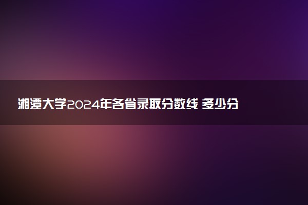 湘潭大学2024年各省录取分数线 多少分能考上