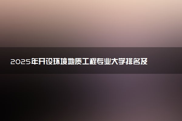 2025年开设环境地质工程专业大学排名及评级 高校排行榜