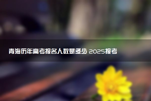 青海历年高考报名人数是多少 2025报考人数预计