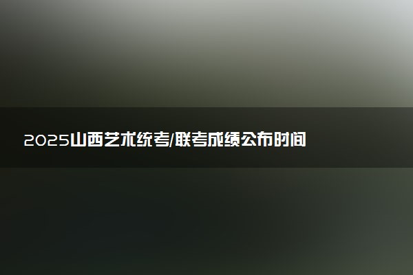 2025山西艺术统考/联考成绩公布时间 什么时候查分