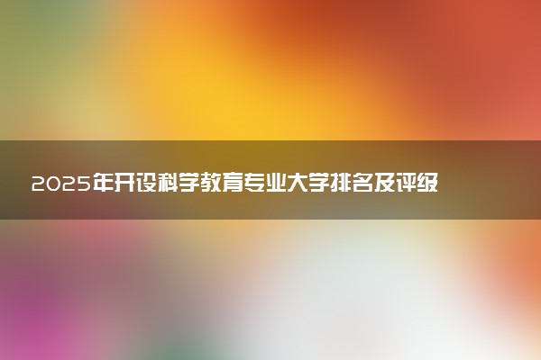 2025年开设科学教育专业大学排名及评级 高校排行榜