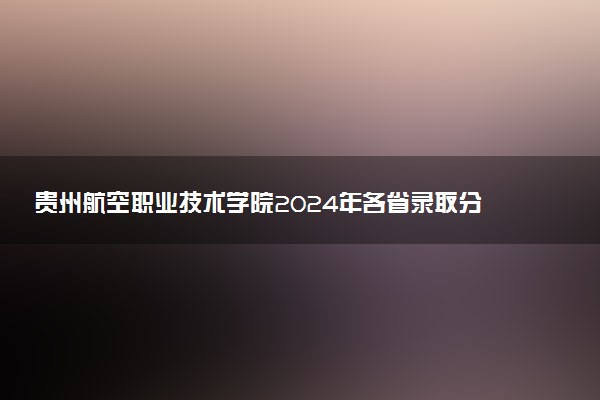 贵州航空职业技术学院2024年各省录取分数线 多少分能考上