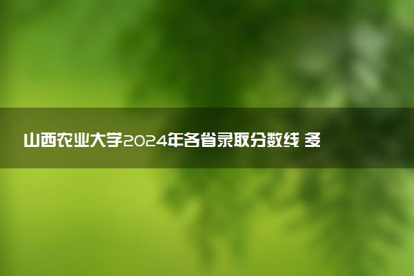 山西农业大学2024年各省录取分数线 多少分能考上