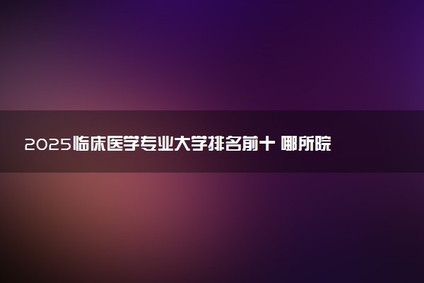 2025临床医学专业大学排名前十 哪所院校受欢迎