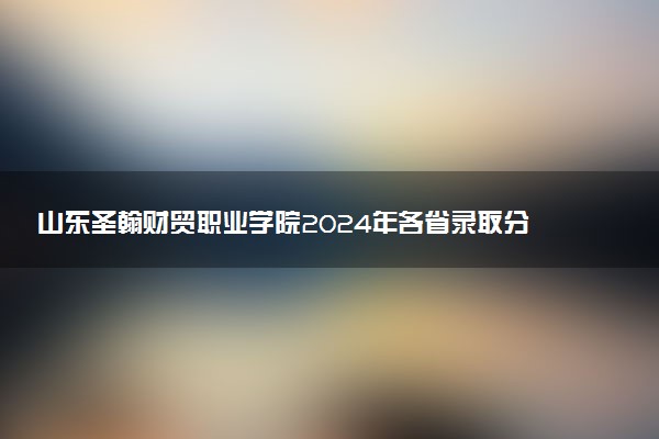 山东圣翰财贸职业学院2024年各省录取分数线 多少分能考上