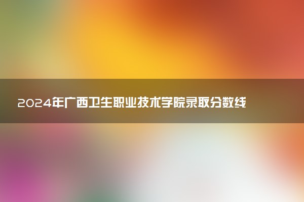 2024年广西卫生职业技术学院录取分数线是多少 各省最低分数线及位次