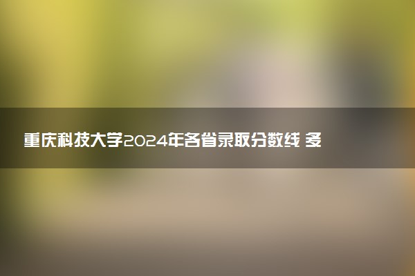 重庆科技大学2024年各省录取分数线 多少分能考上