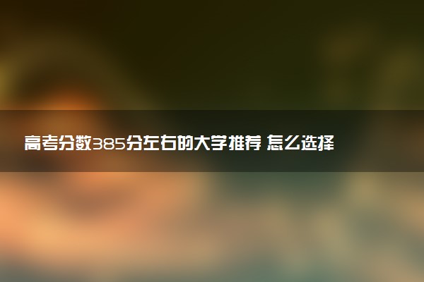 高考分数385分左右的大学推荐 怎么选择学校