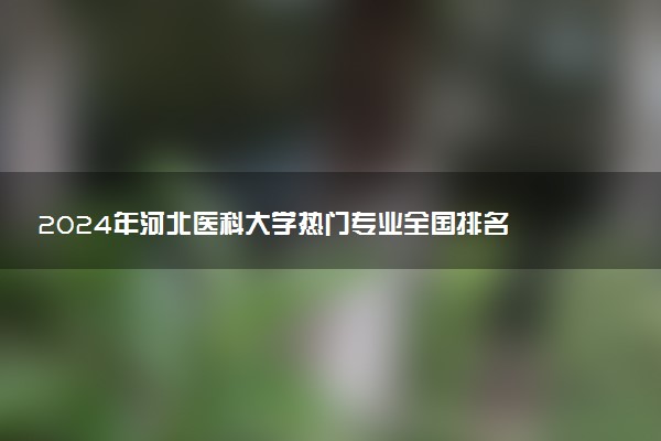 2024年河北医科大学热门专业全国排名 有哪些专业比较好