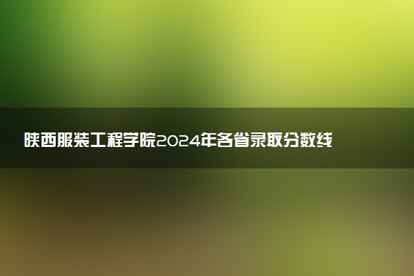 陕西服装工程学院2024年各省录取分数线 多少分能考上