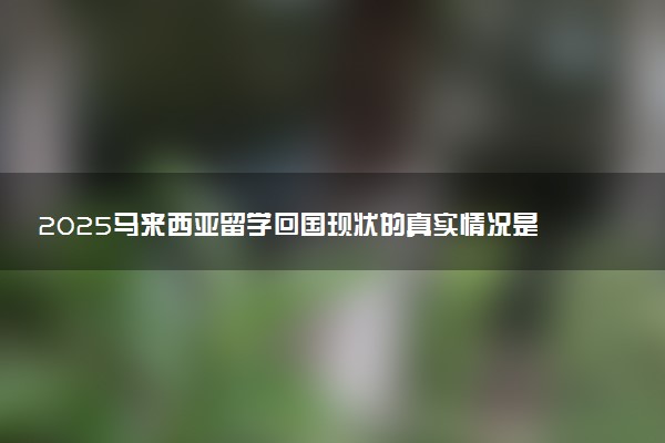 2025马来西亚留学回国现状的真实情况是怎样的？