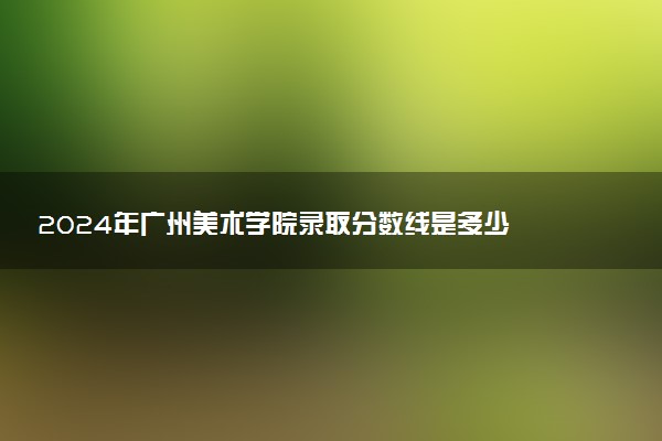 2024年广州美术学院录取分数线是多少 各省最低分数线及位次