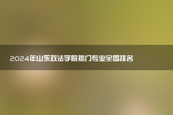 2024年山东政法学院热门专业全国排名 有哪些专业比较好