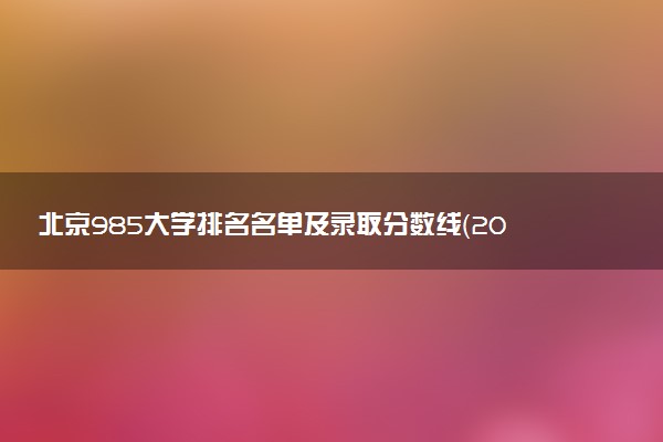 北京985大学排名名单及录取分数线（2025年参考）