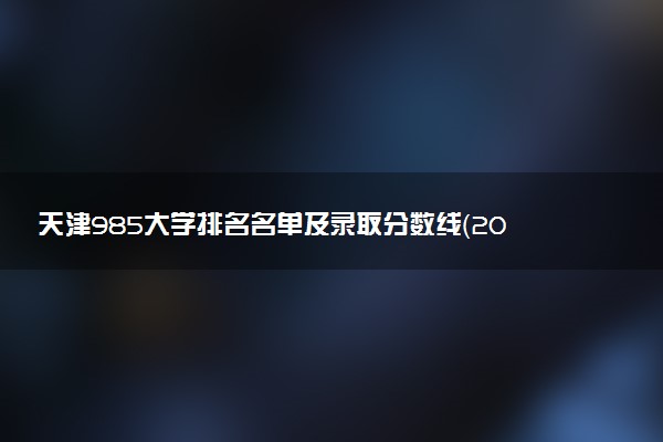 天津985大学排名名单及录取分数线（2025年参考）