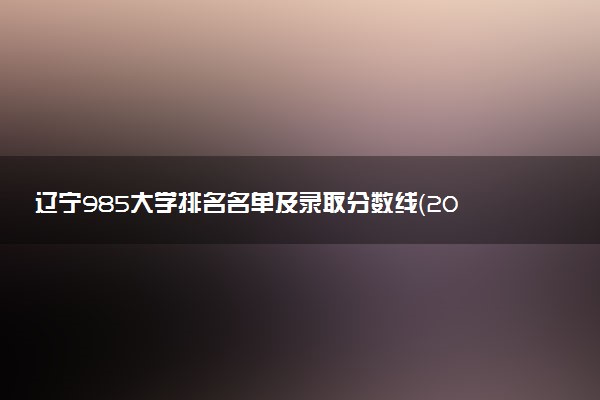 辽宁985大学排名名单及录取分数线（2025年参考）