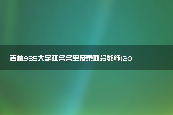 吉林985大学排名名单及录取分数线（2025年参考）