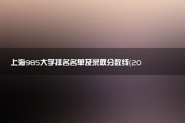 上海985大学排名名单及录取分数线（2025年参考）