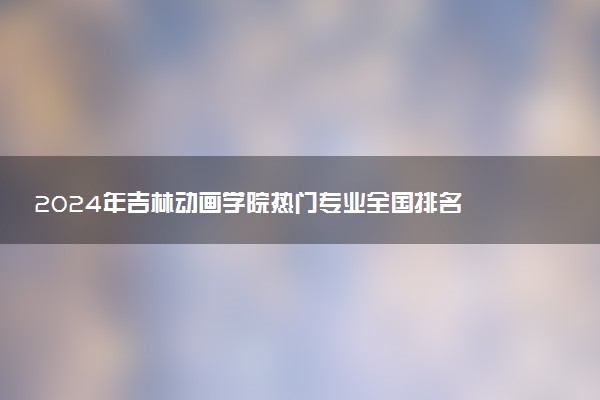 2024年吉林动画学院热门专业全国排名 有哪些专业比较好