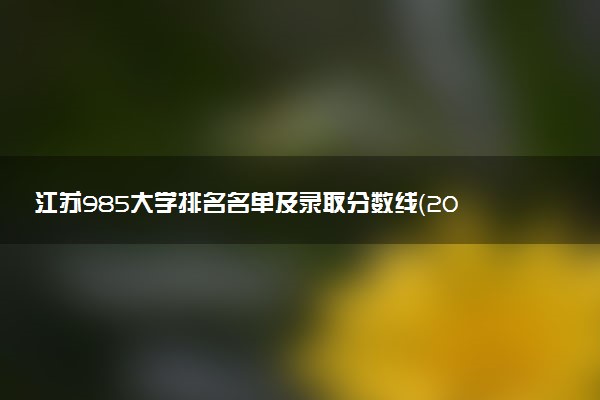 江苏985大学排名名单及录取分数线（2025年参考）