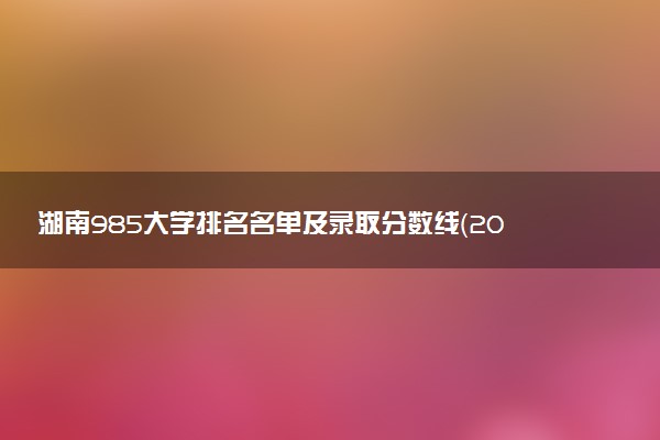 湖南985大学排名名单及录取分数线（2025年参考）