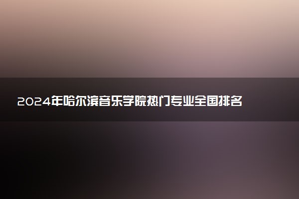 2024年哈尔滨音乐学院热门专业全国排名 有哪些专业比较好