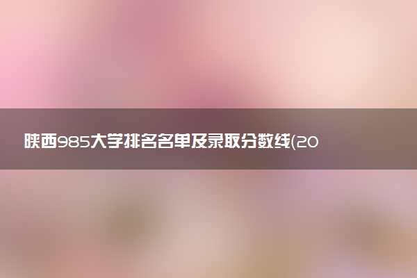 陕西985大学排名名单及录取分数线（2025年参考）