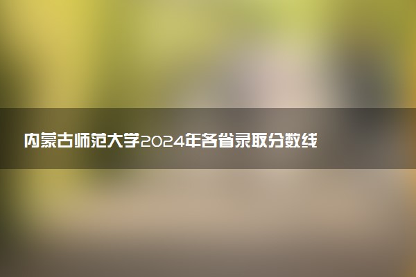 内蒙古师范大学2024年各省录取分数线 多少分能考上