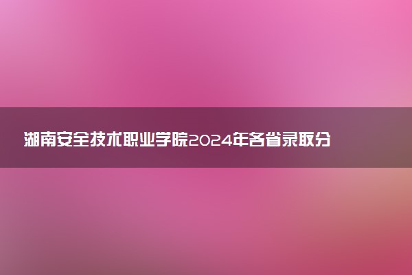 湖南安全技术职业学院2024年各省录取分数线 多少分能考上