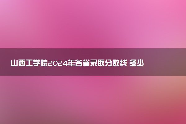 山西工学院2024年各省录取分数线 多少分能考上