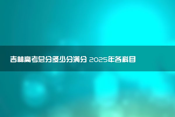 吉林高考总分多少分满分 2025年各科目分值如何分配