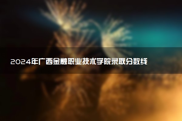 2024年广西金融职业技术学院录取分数线是多少 各省最低分数线及位次