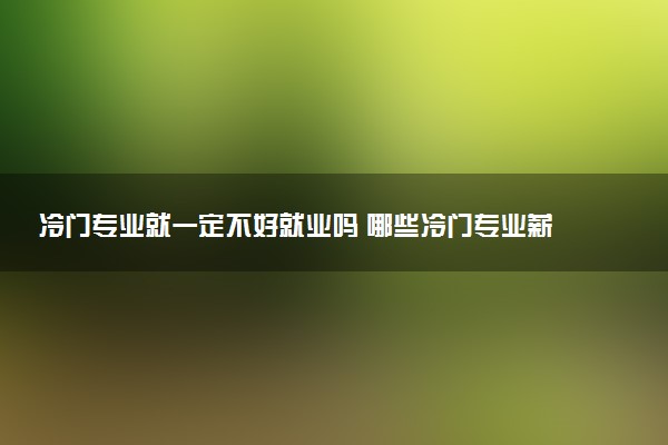 冷门专业就一定不好就业吗 哪些冷门专业薪资高