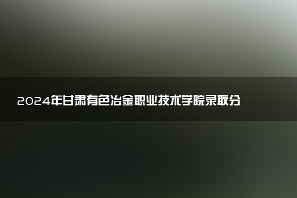 2024年甘肃有色冶金职业技术学院录取分数线是多少 各省最低分数线及位次