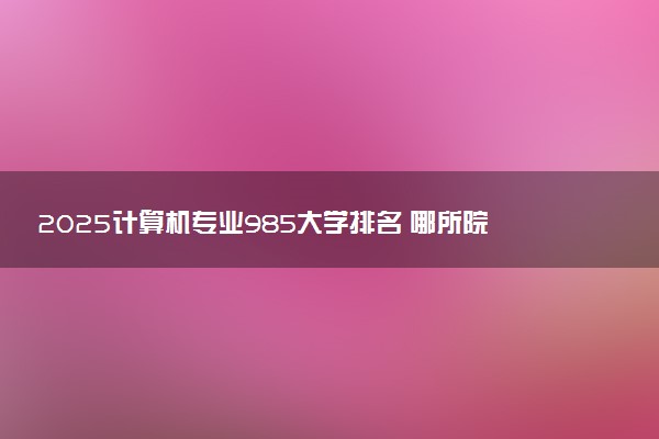 2025计算机专业985大学排名 哪所院校实力强