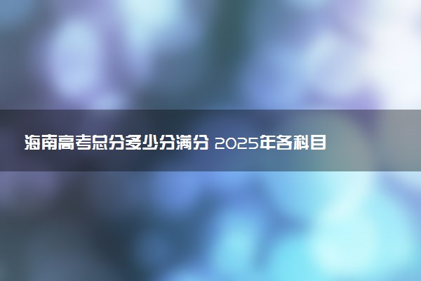 海南高考总分多少分满分 2025年各科目分值如何分配