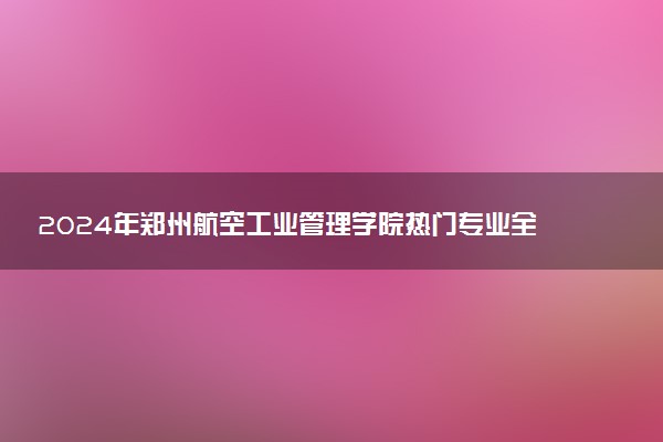 2024年郑州航空工业管理学院热门专业全国排名 有哪些专业比较好