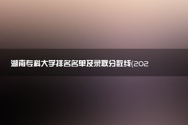 湖南专科大学排名名单及录取分数线（2025年参考）