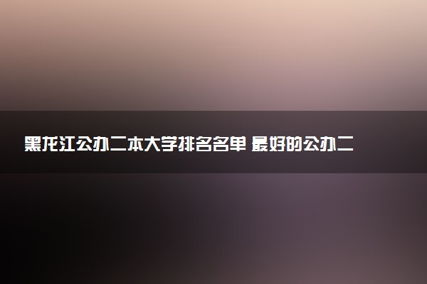 黑龙江公办二本大学排名名单 最好的公办二本院校（2025年参考）